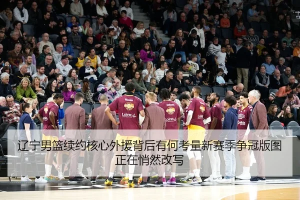 辽宁男篮续约核心外援背后有何考量新赛季争冠版图正在悄然改写